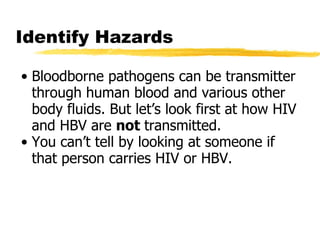 Identify Hazards Bloodborne pathogens can be transmitter through human blood and various other body fluids. But let’s look first at how HIV and HBV are  not  transmitted. You can’t tell by looking at someone if that person carries HIV or HBV.  