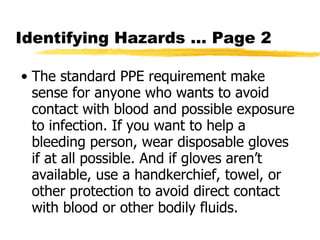 Identifying Hazards … Page 2 The standard PPE requirement make sense for anyone who wants to avoid contact with blood and possible exposure to infection. If you want to help a bleeding person, wear disposable gloves if at all possible. And if gloves aren’t available, use a handkerchief, towel, or other protection to avoid direct contact with blood or other bodily fluids.  