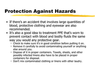 Protection Against Hazards If there’s an accident that involves large quantities of blood, protective clothing and eyewear are also recommended. It’s also a good idea to treatment PPE that’s worn to prevent contact with blood and bodily fluids the same way you would any protective gear.  Check to make sure it’s in good condition before putting it on. Remove it carefully to avoid contaminating yourself or anything else around you. Dispose of it in proper containers. Towels, sheets, and other possibly infected linens also have to be placed in proper containers for disposal. Don’t mix contaminated clothing or linens with other laudry. 