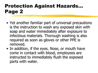 Protection Against Hazards… Page 2 Yet another familiar part of universal precautions is the instruction to wash any exposed skin with soap and water immediately after exposure to infectious materials. Thorough washing is also required as soon as gloves or other PPE is removed.  In addition, if the eyes. Nose, or mouth have come in contact with blood, employees are instructed to immediately flush the exposed parts with water.  
