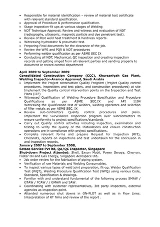 • Responsible for material identification – review of material test certificate
with relevant standard specification.
• Approval of Procedure & performance qualification.
• Stage inspection-fit ups at various stages of Welding
• NDT Technique Approval, Review and witness and evaluation of NDT
(radiography, ultrasonic, magnetic particle and dye penetrant test).
• Review of Post weld heat treatment & hardness reports.
• Witnessing hydrostatic & pneumatic test.
• Preparing Final documents for the clearance of the job.
• Review the WPS and PQR & NDT procedures
• Performing welder qualification as per ASME SEC IX
• Conducting all NDT, Mechanical, QC inspection and creating inspection
records and getting singed from all relevant parties and sending properly to
document or record control department
April 2009 to September 2009
Consolidated Construction Company (CCC), Khursaniyah Gas Plant,
Welding Inspector-Aramco Approved, Saudi Arabia
• Implement the Project construction Quality Program (Project Quality control
procedures, inspections and test plans, and construction procedures) at site
Implement the Quality control intervention points on the Inspection and Test
Plans (ITP)
• Witnessed Qualification of Welding Procedure Specification and Procedure
Qualifications as per ASME SEC.IX and API 1104
Witnessing the Qualification test of welders, welding operators and selection
of filler metals as per ASME SEC. IX
• Review sub-contractors Quality control procedures and plans.
Implement the Surveillance Inspection program over subcontractors to
ensure conformity to project specifications/standards
• Carry out Quality control activities including inspection, examination and
testing to verify the quality of the Installations and ensure construction
operations are in compliance with project specifications.
• Complete relevant forms and prepare Request for Inspection (RFI),
Checklists, reports on inspections and test undertaken for the conclusion in
and inspection records.
January 2007 to September 2008,
Setsco Service Pvt ltd, QA/QC Inspector, Singapore
Shut-down Project Attended: Shell, Exxon Mobil, Power Seraya, Chevron,
Foster Oil and Gas Energy, Singapore Aerospace Ltd.
• Job order review for the fabrication of piping system.
• Verification of raw Materials and Welding Consumables.
• To inspect various types of weld joint preparation, fit-up, Welder Qualification
Test (WQT), Welding Procedure Qualification Test (WPQ) using various Code,
Standard, Specification & drawings.
• Familiar with and understand fundamental of the following process SMAW /
GTAW / FCAW / / GMAW and SAW.
• Coordinating with customer representatives, 3rd party inspectors, external
agencies as inspection point.
• Attended numerous shut downs in ON-PLOT as well as in Flow Lines.
Interpretation of RT films and review of the report .
 