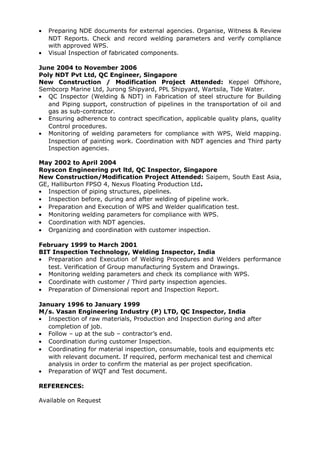 • Preparing NDE documents for external agencies. Organise, Witness & Review
NDT Reports. Check and record welding parameters and verify compliance
with approved WPS.
• Visual Inspection of fabricated components.
June 2004 to November 2006
Poly NDT Pvt Ltd, QC Engineer, Singapore
New Construction / Modification Project Attended: Keppel Offshore,
Sembcorp Marine Ltd, Jurong Shipyard, PPL Shipyard, Wartsila, Tide Water.
• QC Inspector (Welding & NDT) in Fabrication of steel structure for Building
and Piping support, construction of pipelines in the transportation of oil and
gas as sub-contractor.
• Ensuring adherence to contract specification, applicable quality plans, quality
Control procedures.
• Monitoring of welding parameters for compliance with WPS, Weld mapping.
Inspection of painting work. Coordination with NDT agencies and Third party
Inspection agencies.
May 2002 to April 2004
Royscon Engineering pvt ltd, QC Inspector, Singapore
New Construction/Modification Project Attended: Saipem, South East Asia,
GE, Halliburton FPSO 4, Nexus Floating Production Ltd.
• Inspection of piping structures, pipelines.
• Inspection before, during and after welding of pipeline work.
• Preparation and Execution of WPS and Welder qualification test.
• Monitoring welding parameters for compliance with WPS.
• Coordination with NDT agencies.
• Organizing and coordination with customer inspection.
February 1999 to March 2001
BIT Inspection Technology, Welding Inspector, India
• Preparation and Execution of Welding Procedures and Welders performance
test. Verification of Group manufacturing System and Drawings.
• Monitoring welding parameters and check its compliance with WPS.
• Coordinate with customer / Third party inspection agencies.
• Preparation of Dimensional report and Inspection Report.
January 1996 to January 1999
M/s. Vasan Engineering Industry (P) LTD, QC Inspector, India
• Inspection of raw materials, Production and Inspection during and after
completion of job.
• Follow – up at the sub – contractor’s end.
• Coordination during customer Inspection.
• Coordinating for material inspection, consumable, tools and equipments etc
with relevant document. If required, perform mechanical test and chemical
analysis in order to confirm the material as per project specification.
• Preparation of WQT and Test document.
REFERENCES:
Available on Request
 