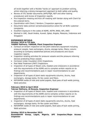 all levels together with a flexible ‘hands on’ approach to problem solving,
whilst retaining a strong management approach to both safety and quality.
• Review of ITP, Vendor documents (WPS/PQR, NDT and other testing
procedures) and review of Inspection reports.
• Pre-Inspection meeting and Kick off meeting with Vendor along with Client for
the ordered items.
• Coordination with Client / Vendors / Inspection agencies.
• Document/ data control/ corrective/preventive action for all NCR/ customer
complaints.
• Excellent exposure in the codes of ASME, ASTM, ANSI, API, AWS
• Worked in UAE, Saudi Arabia, Kuwait, Qatar, Angola, Malaysia, Indonesia and
Singapore
EXPERIENCE DETAILS
October 2016 to Till date
YASREF Refinery, YANSAB, Plant Inspection Engineer
• Conduct on-stream inspection on the plant stationary equipment including
pressure vessels, heat exchangers, drums, storage tanks, filters, column
according to Company established policies and procedures and issues
inspection reports.
• Inspection rerating activities for pressure vessels and the pressure relieving
devices protecting these vessels.
• Corrosion Under Insulation (CUI) Inspections.
• Post Weld Treatment (PWT) Inspections.
• Inspection of all types of Steam coils, headers and crossovers in accordance
with the requirements of the ASME and to compiles written reports on its
findings and recommendations puts in repair recommendations to user
departments.
• Inspection of all types of plant static equipments columns, drums, heat
exchangers, storage tanks, fin-fan cooler and filters
• REFORMER welds of inlet and outlet pigtails, Root pass of butt welds joining,
Weld activities
February 2016 to April 2016
Takreer Refinery, Al-Ruwais, Inspection Engineer
• Inspection of all types of Steam coils, headers and crossovers in accordance
with the requirements of the ASME and to compiles written reports on its
findings and recommendations puts in repair recommendations to user
departments.
• Inspection of all types of plant static equipments columns, drums, heat
exchangers, storage tanks, fin-fan cooler and filters
• REFORMER welds of inlet and outlet pigtails, Root pass of butt welds joining,
Weld activities
October 2015 to November 2015
RusselSmith Group, Lagos, Nigeria, API Inspector/Rope Access
Inspector
 