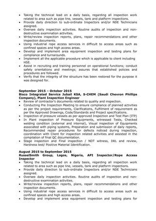 • Taking the technical lead on a daily basis, regarding all inspection work
related to area such as pipe line, vessels, tank and platform inspections.
• Provide daily direction to sub-ordinate Inspectors and/or NDE Technicians
assigned.
• Oversee daily inspection activities. Routine audits of inspection and non-
destructive examination activities.
• Write/review inspection reports, plans, repair recommendations and other
inspection documents.
• Using industrial rope access services in difficult to access areas such as
confined spaces and high access areas.
• Develop and implement area equipment inspection and testing plans for
compliance and turnarounds.
• Implement all the applicable procedure which is applicable to client including
HSE.
• Assist in recruiting and training personnel on operational functions; conduct
safety orientations and meetings; assures that established policies and
procedures are followed.
• Verify that the integrity of the structure has been restored for the purpose it
was designed for.
September 2015 – October 2015
Bisco Integrated Service Jubail KSA, S-CHEM (Saudi Chevron Phillips
Company), Plant Inspection Engineer
• Review of contractor’s documents related to quality and inspection.
• Conducting Pre Inspection Meeting to ensure compliance of planned activities
as per the project requirements, Clarifications, Fulfilment of requirement as
per the Approved Drawings, Code/Standards and Project specifications.
• Inspection of pressure vessels as per approved Inspection and Test Plan (ITP)
• In Plant inspection of Pressure Equipments, witnessed Tests, Checked
welding condition (external and internal), Visual inspection of Equipments
associated with piping systems, Preparation and submission of daily reports,
Recommended repair procedures for defects noticed during inspection,
coordination with Client for inspection related activities and assisted in the
compilation of final QC documentation.
• Stage inspection and Final inspection / NDT witness, IWL and review,
Hardness test/ Positive Material Identification.
August 2015 to September 2015
RusselSmith Group, Lagos, Nigeria, API Inspector/Rope Access
Inspector
• Taking the technical lead on a daily basis, regarding all inspection work
related to area such as pipe line, vessels, tank and platform inspections.
• Provide daily direction to sub-ordinate Inspectors and/or NDE Technicians
assigned.
• Oversee daily inspection activities. Routine audits of inspection and non-
destructive examination activities.
• Write/review inspection reports, plans, repair recommendations and other
inspection documents.
• Using industrial rope access services in difficult to access areas such as
confined spaces and high access areas.
• Develop and implement area equipment inspection and testing plans for
 