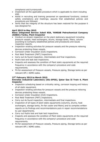 compliance and turnarounds.
• Implement all the applicable procedure which is applicable to client including
HSE.
• Assist in recruiting and training personnel on operational functions; conduct
safety orientations and meetings; assures that established policies and
procedures are followed.
• Verify that the integrity of the structure has been restored for the purpose it
was designed for.
April 2015 to May 2015
Bisco Integrated Service Jubail KSA, YANSAB Petrochemical Company
(SABIC) Yanbu, Plant Inspector
• Conduct on-stream inspection on the plant stationary equipment including
pressure vessels, heat exchangers, drums, storage tanks, filters, column
according to Company established policies and procedures and issues
inspection reports.
• Inspection rerating activities for pressure vessels and the pressure relieving
devices protecting these vessels.
• Corrosion Under Insulation (CUI) Inspections.
• Post Weld Treatment (PWT) Inspections.
• Carry out As found inspection, intermediate and final inspections.
• Hydro test and leak test inspections.
• Inspects and assesses the condition of Plant static equipments at the required
frequency in accordance with the company's procedure and code
requirements.
• Fit-for-assessment of Pressure vessels, Pressure piping, Storage tanks as per
relevant API / ASME codes.
27th
February 2015 to March 2015
Emirates Industrial Laboratory (EIL-DPIS), Qatar Gas II Train 4, Plant
Inspector
• Inspection scheduling based on criticality rating, corrosion looping and history
of all static equipment.
• Inspection rerating activities for pressure vessels and the pressure relieving
devices protecting these vessels.
• Corrosion Under Insulation (CUI) Inspections.
• Post Weld Treatment (PWT) Inspections.
• Carry out As found inspection, intermediate and final inspections.
• Inspection of all types of plant static equipments (columns, drums, heat
exchangers, storage tanks, fin-fan cooler and filters) and to compiles written
reports on its findings and recommendations puts in repair recommendations
to user departments.
• Carry out Hydro test and leak test inspections.
• Inspects and assesses the condition of Plant static equipments at the required
frequency in accordance with the company's procedure and code
requirements.
• Fit-for-assessment of Pressure vessels, Pressure piping, Storage tanks as per
relevant API / ASME codes.
 