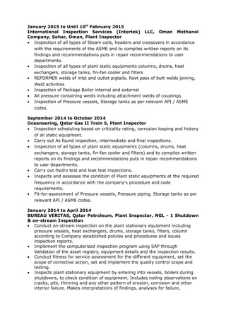 January 2015 to Until 10th
February 2015
International Inspection Services (Intertek) LLC, Oman Methanol
Company, Sohar, Oman, Plant Inspector
• Inspection of all types of Steam coils, headers and crossovers in accordance
with the requirements of the ASME and to compiles written reports on its
findings and recommendations puts in repair recommendations to user
departments.
• Inspection of all types of plant static equipments columns, drums, heat
exchangers, storage tanks, fin-fan cooler and filters
• REFORMER welds of inlet and outlet pigtails, Root pass of butt welds joining,
Weld activities
• Inspection of Package Boiler internal and external
• All pressure containing welds including attachment welds of couplings
• Inspection of Pressure vessels, Storage tanks as per relevant API / ASME
codes.
September 2014 to October 2014
Oceaneering, Qatar Gas II Train 5, Plant Inspector
• Inspection scheduling based on criticality rating, corrosion looping and history
of all static equipment.
• Carry out As found inspection, intermediate and final inspections.
• Inspection of all types of plant static equipments (columns, drums, heat
exchangers, storage tanks, fin-fan cooler and filters) and to compiles written
reports on its findings and recommendations puts in repair recommendations
to user departments.
• Carry out Hydro test and leak test inspections.
• Inspects and assesses the condition of Plant static equipments at the required
frequency in accordance with the company's procedure and code
requirements.
• Fit-for-assessment of Pressure vessels, Pressure piping, Storage tanks as per
relevant API / ASME codes.
January 2014 to April 2014
BUREAU VERITAS, Qatar Petroleum, Plant Inspector, NGL - 1 Shutdown
& on-stream Inspection
• Conduct on-stream inspection on the plant stationary equipment including
pressure vessels, heat exchangers, drums, storage tanks, filters, column
according to Company established policies and procedures and issues
inspection reports.
• Implement the computerized inspection program using SAP through
Validation of the asset registry, equipment details and the inspection results.
• Conduct fitness for service assessment for the different equipment, set the
scope of corrective action, set and implement the quality control scope and
testing.
• Inspects plant stationary equipment by entering into vessels, boilers during
shutdowns, to check condition of equipment. Includes noting observations on
cracks, pits, thinning and any other pattern of erosion, corrosion and other
interior failure. Makes interpretations of findings, analyses for failure,
 
