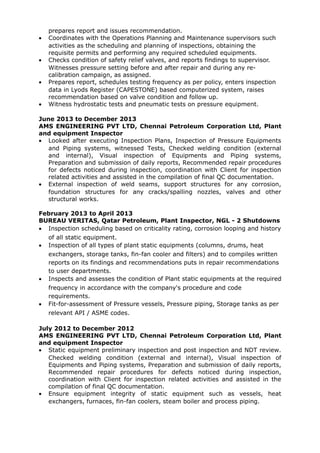 prepares report and issues recommendation.
• Coordinates with the Operations Planning and Maintenance supervisors such
activities as the scheduling and planning of inspections, obtaining the
requisite permits and performing any required scheduled equipments.
• Checks condition of safety relief valves, and reports findings to supervisor.
Witnesses pressure setting before and after repair and during any re-
calibration campaign, as assigned.
• Prepares report, schedules testing frequency as per policy, enters inspection
data in Lyods Register (CAPESTONE) based computerized system, raises
recommendation based on valve condition and follow up.
• Witness hydrostatic tests and pneumatic tests on pressure equipment.
June 2013 to December 2013
AMS ENGINEERING PVT LTD, Chennai Petroleum Corporation Ltd, Plant
and equipment Inspector
• Looked after executing Inspection Plans, Inspection of Pressure Equipments
and Piping systems, witnessed Tests, Checked welding condition (external
and internal), Visual inspection of Equipments and Piping systems,
Preparation and submission of daily reports, Recommended repair procedures
for defects noticed during inspection, coordination with Client for inspection
related activities and assisted in the compilation of final QC documentation.
• External inspection of weld seams, support structures for any corrosion,
foundation structures for any cracks/spalling nozzles, valves and other
structural works.
February 2013 to April 2013
BUREAU VERITAS, Qatar Petroleum, Plant Inspector, NGL - 2 Shutdowns
• Inspection scheduling based on criticality rating, corrosion looping and history
of all static equipment.
• Inspection of all types of plant static equipments (columns, drums, heat
exchangers, storage tanks, fin-fan cooler and filters) and to compiles written
reports on its findings and recommendations puts in repair recommendations
to user departments.
• Inspects and assesses the condition of Plant static equipments at the required
frequency in accordance with the company's procedure and code
requirements.
• Fit-for-assessment of Pressure vessels, Pressure piping, Storage tanks as per
relevant API / ASME codes.
July 2012 to December 2012
AMS ENGINEERING PVT LTD, Chennai Petroleum Corporation Ltd, Plant
and equipment Inspector
• Static equipment preliminary inspection and post inspection and NDT review.
Checked welding condition (external and internal), Visual inspection of
Equipments and Piping systems, Preparation and submission of daily reports,
Recommended repair procedures for defects noticed during inspection,
coordination with Client for inspection related activities and assisted in the
compilation of final QC documentation.
• Ensure equipment integrity of static equipment such as vessels, heat
exchangers, furnaces, fin-fan coolers, steam boiler and process piping.
 