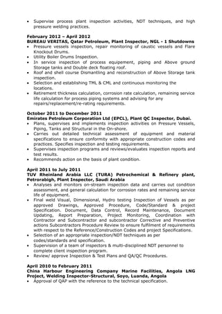 • Supervise process plant inspection activities, NDT techniques, and high
pressure welding practices.
February 2012 – April 2012
BUREAU VERITAS, Qatar Petroleum, Plant Inspector, NGL - 1 Shutdowns
• Pressure vessels inspection, repair monitoring of caustic vessels and Flare
Knockout Drums.
• Utility Boiler Drums Inspection.
• In service inspection of process equipement, piping and Above ground
Storage tanks and Double deck floating roof.
• Roof and shell course Dismantling and reconstruction of Above Storage tank
inspection.
• Selection and establishing TML & CML and continuous monitoring the
locations.
• Retirement thickness calculation, corrosion rate calculation, remaining service
life calculation for process piping systems and advising for any
repairs/replacement/re-rating requirements.
October 2011 to December 2011
Emirates Petroleum Corporation Ltd (EPCL), Plant QC Inspector, Dubai.
• Plans, supervises and implements inspection activities on Pressure Vessels,
Piping, Tanks and Structural in the On-shore.
• Carries out detailed technical assessment of equipment and material
specifications to ensure conformity with appropriate construction codes and
practices. Specifies inspection and testing requirements.
• Supervises inspection programs and reviews/evaluates inspection reports and
test results.
• Recommends action on the basis of plant condition.
April 2011 to July 2011
TUV Rheinland Arabia LLC (TURA) Petrochemical & Refinery plant,
Petrorabigh, Plant Inspector, Saudi Arabia
• Analyses and monitors on-stream inspection data and carries out condition
assessment, and general calculation for corrosion rates and remaining service
life of equipment.
• Final weld Visual, Dimensional, Hydro testing Inspection of Vessels as per
approved Drawings, Approved Procedure, Code/Standard & project
Specification. Document, Data Control, Record Maintenance, Document
Updating, Report Preparation, Project Monitoring, Coordination with
Contractor and Subcontractor and subcontractor Corrective and Preventive
actions Subcontractors Procedure Review to ensure fulfilment of requirements
with respect to the Reference/Construction Codes and project Specifications.
• Selection of an appropriate inspection/NDT techniques as per
codes/standards and specification.
• Supervision of a team of inspectors & multi-disciplined NDT personnel to
complete client inspection program.
• Review/ approve Inspection & Test Plans and QA/QC Procedures.
April 2010 to February 2011
China Harbour Engineering Company Marine Facilities, Angola LNG
Project, Welding Inspector-Structural, Soyo, Luanda, Angola
• Approval of QAP with the reference to the technical specification.
 