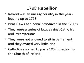 1798 Rebellion
• Ireland was an uneasy country in the years
leading up to 1798
• Penal Laws had been introduced in the 1700’s
• They were a series of laws against Catholics
and Presbyterians
• They were not allowed to sit in parliament
and they owned very little land
• Catholics also had to pay a 10% tithe(tax) to
the Church of Ireland
 
