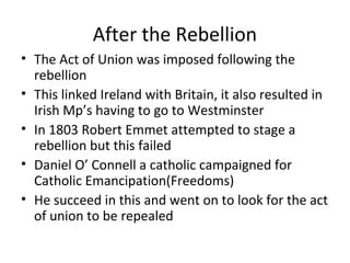 After the Rebellion
• The Act of Union was imposed following the
rebellion
• This linked Ireland with Britain, it also resulted in
Irish Mp’s having to go to Westminster
• In 1803 Robert Emmet attempted to stage a
rebellion but this failed
• Daniel O’ Connell a catholic campaigned for
Catholic Emancipation(Freedoms)
• He succeed in this and went on to look for the act
of union to be repealed
 