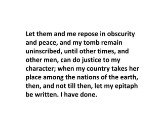 Let them and me repose in obscurity
and peace, and my tomb remain
uninscribed, until other times, and
other men, can do justice to my
character; when my country takes her
place among the nations of the earth,
then, and not till then, let my epitaph
be written. I have done.
 
