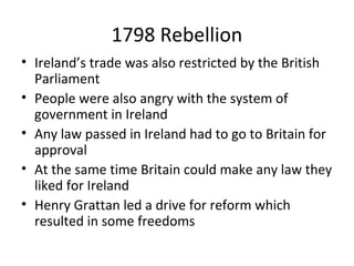 1798 Rebellion
• Ireland’s trade was also restricted by the British
Parliament
• People were also angry with the system of
government in Ireland
• Any law passed in Ireland had to go to Britain for
approval
• At the same time Britain could make any law they
liked for Ireland
• Henry Grattan led a drive for reform which
resulted in some freedoms
 