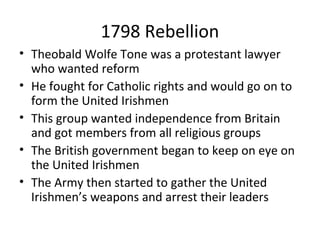 1798 Rebellion
• Theobald Wolfe Tone was a protestant lawyer
who wanted reform
• He fought for Catholic rights and would go on to
form the United Irishmen
• This group wanted independence from Britain
and got members from all religious groups
• The British government began to keep on eye on
the United Irishmen
• The Army then started to gather the United
Irishmen’s weapons and arrest their leaders
 