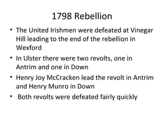 1798 Rebellion
• The United Irishmen were defeated at Vinegar
Hill leading to the end of the rebellion in
Wexford
• In Ulster there were two revolts, one in
Antrim and one in Down
• Henry Joy McCracken lead the revolt in Antrim
and Henry Munro in Down
• Both revolts were defeated fairly quickly
 