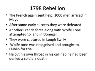 1798 Rebellion
• The French again sent help. 1000 men arrived in
Mayo
• After some early success they were defeated
• Another French force along with Wolfe Tone
attempted to land in Donegal
• They were captured in Lough Swilly
• Wolfe tone was recognised and brought to
Dublin for trial
• He cut his own throat in his cell had he had been
denied a soldiers death
 