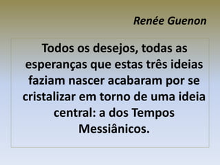 Renée Guenon
Todos os desejos, todas as
esperanças que estas três ideias
faziam nascer acabaram por se
cristalizar em torno de uma ideia
central: a dos Tempos
Messiânicos.
 