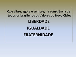 n
Que vibre, agora e sempre, na consciência de
todos os brasileiros os Valores do Novo Ciclo:
LIBERDADE
IGUALDADE
FRATERNIDADE
 