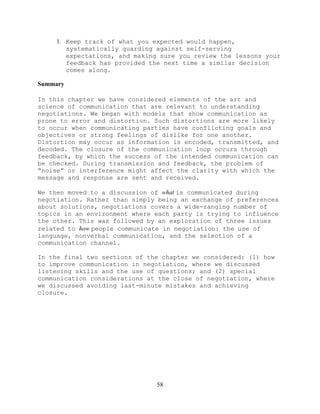 58
1. Keep track of what you expected would happen,
systematically guarding against self-serving
expectations, and making sure you review the lessons your
feedback has provided the next time a similar decision
comes along.
Summary
In this chapter we have considered elements of the art and
science of communication that are relevant to understanding
negotiations. We began with models that show communication as
prone to error and distortion. Such distortions are more likely
to occur when communicating parties have conflicting goals and
objectives or strong feelings of dislike for one another.
Distortion may occur as information is encoded, transmitted, and
decoded. The closure of the communication loop occurs through
feedback, by which the success of the intended communication can
be checked. During transmission and feedback, the problem of
“noise” or interference might affect the clarity with which the
message and response are sent and received.
We then moved to a discussion of what is communicated during
negotiation. Rather than simply being an exchange of preferences
about solutions, negotiations covers a wide-ranging number of
topics in an environment where each party is trying to influence
the other. This was followed by an exploration of three issues
related to how people communicate in negotiation: the use of
language, nonverbal communication, and the selection of a
communication channel.
In the final two sections of the chapter we considered: (1) how
to improve communication in negotiation, where we discussed
listening skills and the use of questions; and (2) special
communication considerations at the close of negotiation, where
we discussed avoiding last-minute mistakes and achieving
closure.
 