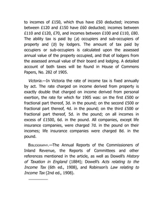 to incomes of £150, which thus have £50 deducted; incomes
between £120 and £150 have £60 deducted; incomes between
£110 and £120, £70, and incomes between £100 and £110, £80.
The ability tax is paid by (a) occupiers and sub-occupiers of
property and (b) by lodgers. The amount of tax paid by
occupiers or sub-occupiers is calculated upon the assessed
annual value of the property occupied, and that of lodgers from
the assessed annual value of their board and lodging. A detailed
account of both taxes will be found in House of Commons
Papers, No. 282 of 1905.
Victoria.—In Victoria the rate of income tax is fixed annually
by act. The rate charged on income derived from property is
exactly double that charged on income derived from personal
exertion, the rate for which for 1905 was: on the first £500 or
fractional part thereof, 3d. in the pound; on the second £500 or
fractional part thereof, 4d. in the pound; on the third £500 or
fractional part thereof, 5d. in the pound; on all incomes in
excess of £1500, 6d. in the pound. All companies, except life
insurance companies, were charged 7d. in the pound on their
incomes; life insurance companies were charged 8d. in the
pound.
Bibliography.—The Annual Reports of the Commissioners of
Inland Revenue, the Reports of Committees and other
references mentioned in the article, as well as Dowell’s History
of Taxation in England (1884); Dowell’s Acts relating to the
Income Tax (6th ed., 1908), and Robinson’s Law relating to
Income Tax (2nd ed., 1908).
 