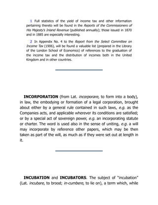 1 Full statistics of the yield of income tax and other information
pertaining thereto will be found in the Reports of the Commissioners of
His Majesty’s Inland Revenue (published annually); those issued in 1870
and in 1885 are especially interesting.
2 In Appendix No. 4 to the Report from the Select Committee on
Income Tax (1906), will be found a valuable list (prepared in the Library
of the London School of Economics) of references to the graduation of
the income tax and the distribution of incomes both in the United
Kingdom and in other countries.
INCORPORATION (from Lat. incorporare, to form into a body),
in law, the embodying or formation of a legal corporation, brought
about either by a general rule contained in such laws, e.g. as the
Companies acts, and applicable wherever its conditions are satisfied;
or by a special act of sovereign power, e.g. an incorporating statute
or charter. The word is used also in the sense of uniting, e.g. a will
may incorporate by reference other papers, which may be then
taken as part of the will, as much as if they were set out at length in
it.
INCUBATION and INCUBATORS. The subject of “incubation”
(Lat. incubare, to brood; in-cumbere, to lie on), a term which, while
 