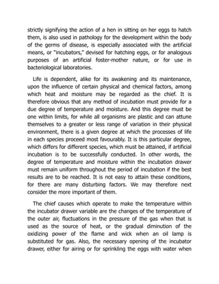 strictly signifying the action of a hen in sitting on her eggs to hatch
them, is also used in pathology for the development within the body
of the germs of disease, is especially associated with the artificial
means, or “incubators,” devised for hatching eggs, or for analogous
purposes of an artificial foster-mother nature, or for use in
bacteriological laboratories.
Life is dependent, alike for its awakening and its maintenance,
upon the influence of certain physical and chemical factors, among
which heat and moisture may be regarded as the chief. It is
therefore obvious that any method of incubation must provide for a
due degree of temperature and moisture. And this degree must be
one within limits, for while all organisms are plastic and can attune
themselves to a greater or less range of variation in their physical
environment, there is a given degree at which the processes of life
in each species proceed most favourably. It is this particular degree,
which differs for different species, which must be attained, if artificial
incubation is to be successfully conducted. In other words, the
degree of temperature and moisture within the incubation drawer
must remain uniform throughout the period of incubation if the best
results are to be reached. It is not easy to attain these conditions,
for there are many disturbing factors. We may therefore next
consider the more important of them.
The chief causes which operate to make the temperature within
the incubator drawer variable are the changes of the temperature of
the outer air, fluctuations in the pressure of the gas when that is
used as the source of heat, or the gradual diminution of the
oxidizing power of the flame and wick when an oil lamp is
substituted for gas. Also, the necessary opening of the incubator
drawer, either for airing or for sprinkling the eggs with water when
 