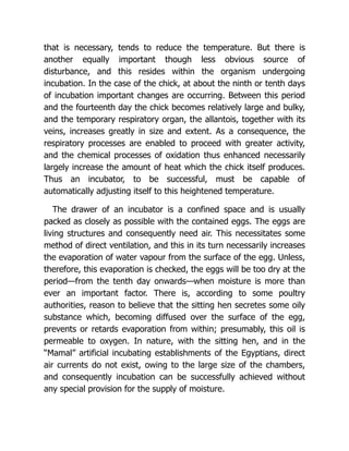 that is necessary, tends to reduce the temperature. But there is
another equally important though less obvious source of
disturbance, and this resides within the organism undergoing
incubation. In the case of the chick, at about the ninth or tenth days
of incubation important changes are occurring. Between this period
and the fourteenth day the chick becomes relatively large and bulky,
and the temporary respiratory organ, the allantois, together with its
veins, increases greatly in size and extent. As a consequence, the
respiratory processes are enabled to proceed with greater activity,
and the chemical processes of oxidation thus enhanced necessarily
largely increase the amount of heat which the chick itself produces.
Thus an incubator, to be successful, must be capable of
automatically adjusting itself to this heightened temperature.
The drawer of an incubator is a confined space and is usually
packed as closely as possible with the contained eggs. The eggs are
living structures and consequently need air. This necessitates some
method of direct ventilation, and this in its turn necessarily increases
the evaporation of water vapour from the surface of the egg. Unless,
therefore, this evaporation is checked, the eggs will be too dry at the
period—from the tenth day onwards—when moisture is more than
ever an important factor. There is, according to some poultry
authorities, reason to believe that the sitting hen secretes some oily
substance which, becoming diffused over the surface of the egg,
prevents or retards evaporation from within; presumably, this oil is
permeable to oxygen. In nature, with the sitting hen, and in the
“Mamal” artificial incubating establishments of the Egyptians, direct
air currents do not exist, owing to the large size of the chambers,
and consequently incubation can be successfully achieved without
any special provision for the supply of moisture.
 