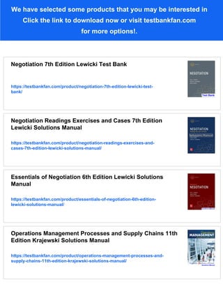 We have selected some products that you may be interested in
Click the link to download now or visit testbankfan.com
for more options!.
Negotiation 7th Edition Lewicki Test Bank
https://testbankfan.com/product/negotiation-7th-edition-lewicki-test-
bank/
Negotiation Readings Exercises and Cases 7th Edition
Lewicki Solutions Manual
https://testbankfan.com/product/negotiation-readings-exercises-and-
cases-7th-edition-lewicki-solutions-manual/
Essentials of Negotiation 6th Edition Lewicki Solutions
Manual
https://testbankfan.com/product/essentials-of-negotiation-6th-edition-
lewicki-solutions-manual/
Operations Management Processes and Supply Chains 11th
Edition Krajewski Solutions Manual
https://testbankfan.com/product/operations-management-processes-and-
supply-chains-11th-edition-krajewski-solutions-manual/
 