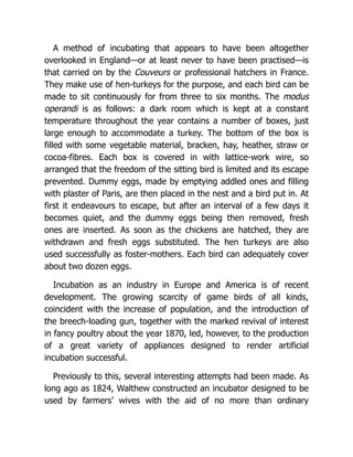 A method of incubating that appears to have been altogether
overlooked in England—or at least never to have been practised—is
that carried on by the Couveurs or professional hatchers in France.
They make use of hen-turkeys for the purpose, and each bird can be
made to sit continuously for from three to six months. The modus
operandi is as follows: a dark room which is kept at a constant
temperature throughout the year contains a number of boxes, just
large enough to accommodate a turkey. The bottom of the box is
filled with some vegetable material, bracken, hay, heather, straw or
cocoa-fibres. Each box is covered in with lattice-work wire, so
arranged that the freedom of the sitting bird is limited and its escape
prevented. Dummy eggs, made by emptying addled ones and filling
with plaster of Paris, are then placed in the nest and a bird put in. At
first it endeavours to escape, but after an interval of a few days it
becomes quiet, and the dummy eggs being then removed, fresh
ones are inserted. As soon as the chickens are hatched, they are
withdrawn and fresh eggs substituted. The hen turkeys are also
used successfully as foster-mothers. Each bird can adequately cover
about two dozen eggs.
Incubation as an industry in Europe and America is of recent
development. The growing scarcity of game birds of all kinds,
coincident with the increase of population, and the introduction of
the breech-loading gun, together with the marked revival of interest
in fancy poultry about the year 1870, led, however, to the production
of a great variety of appliances designed to render artificial
incubation successful.
Previously to this, several interesting attempts had been made. As
long ago as 1824, Walthew constructed an incubator designed to be
used by farmers’ wives with the aid of no more than ordinary
 