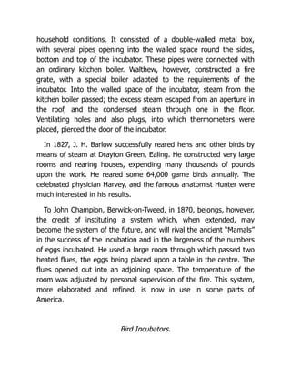 household conditions. It consisted of a double-walled metal box,
with several pipes opening into the walled space round the sides,
bottom and top of the incubator. These pipes were connected with
an ordinary kitchen boiler. Walthew, however, constructed a fire
grate, with a special boiler adapted to the requirements of the
incubator. Into the walled space of the incubator, steam from the
kitchen boiler passed; the excess steam escaped from an aperture in
the roof, and the condensed steam through one in the floor.
Ventilating holes and also plugs, into which thermometers were
placed, pierced the door of the incubator.
In 1827, J. H. Barlow successfully reared hens and other birds by
means of steam at Drayton Green, Ealing. He constructed very large
rooms and rearing houses, expending many thousands of pounds
upon the work. He reared some 64,000 game birds annually. The
celebrated physician Harvey, and the famous anatomist Hunter were
much interested in his results.
To John Champion, Berwick-on-Tweed, in 1870, belongs, however,
the credit of instituting a system which, when extended, may
become the system of the future, and will rival the ancient “Mamals”
in the success of the incubation and in the largeness of the numbers
of eggs incubated. He used a large room through which passed two
heated flues, the eggs being placed upon a table in the centre. The
flues opened out into an adjoining space. The temperature of the
room was adjusted by personal supervision of the fire. This system,
more elaborated and refined, is now in use in some parts of
America.
Bird Incubators.
 