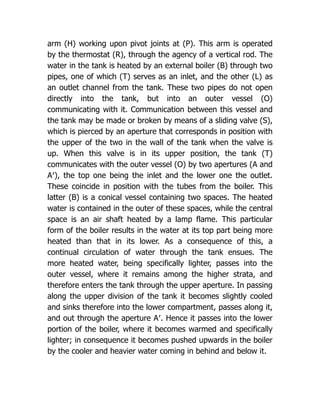 arm (H) working upon pivot joints at (P). This arm is operated
by the thermostat (R), through the agency of a vertical rod. The
water in the tank is heated by an external boiler (B) through two
pipes, one of which (T) serves as an inlet, and the other (L) as
an outlet channel from the tank. These two pipes do not open
directly into the tank, but into an outer vessel (O)
communicating with it. Communication between this vessel and
the tank may be made or broken by means of a sliding valve (S),
which is pierced by an aperture that corresponds in position with
the upper of the two in the wall of the tank when the valve is
up. When this valve is in its upper position, the tank (T)
communicates with the outer vessel (O) by two apertures (A and
A′), the top one being the inlet and the lower one the outlet.
These coincide in position with the tubes from the boiler. This
latter (B) is a conical vessel containing two spaces. The heated
water is contained in the outer of these spaces, while the central
space is an air shaft heated by a lamp flame. This particular
form of the boiler results in the water at its top part being more
heated than that in its lower. As a consequence of this, a
continual circulation of water through the tank ensues. The
more heated water, being specifically lighter, passes into the
outer vessel, where it remains among the higher strata, and
therefore enters the tank through the upper aperture. In passing
along the upper division of the tank it becomes slightly cooled
and sinks therefore into the lower compartment, passes along it,
and out through the aperture A′. Hence it passes into the lower
portion of the boiler, where it becomes warmed and specifically
lighter; in consequence it becomes pushed upwards in the boiler
by the cooler and heavier water coming in behind and below it.
 