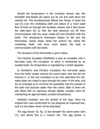 Should the temperature in the incubator drawer rise, the
bimetallic thermostat (R) opens out its coil and pulls down the
vertical rod. This simultaneously effects two things: it raises the
cap (C) over the ventilating shaft and allows of a more rapid
flow of fresh air through the incubator drawer, and it also lowers
the slide-valve (S) so that the tank becomes cut off from
communication with the outer vessel (O) and therefore with the
boiler. The temperature thereupon begins to fall and the
thermostat, coiling closer, raises the vertical rod, closes the
ventilating shaft, and once more places the tank in
communication with the boiler.
The structure of the thermostat is given below.
The Chantry Incubator (Sheffield) is also an incubator with a
hot-water tank, the circulation of which is maintained by an
outside boiler. Its temperature is regulated by a metal regulator.
In Schröder’s and Christy’s incubators the hot-water pipes
from the boiler simply entered the warm-water tank but did not
traverse it. In the two incubators to be next described the hot-
water pipes are made to pass through the water in the tank, and
are so arranged as to minimize the possibility that the outside of
the tank may become colder than the centre. Both of them are
also fitted with an ingenious though slightly complex valve for
maintaining an approximately constant temperature.
Halsted’s incubator was the earliest of this type. Since his
original form was constructed he has designed an improved one,
and it is this latter which will be described.
The egg drawer (E, fig. 2) lies beneath the warm-water tank
(T), and above this is a nursery (N). The egg drawer is
 