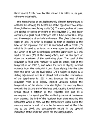 flame cannot freely burn. For this reason it is better to use gas,
whenever obtainable.
The maintenance of an approximately uniform temperature is
obtained by allowing the heated air of the egg-drawer to escape
through the two ventilating shafts (V). The swing-valves of these
are opened or closed by means of the regulator (R). This latter
consists of a glass bowl prolonged into a tube, about 8 in. long
and three-eighths of an inch in diameter. The glass tube swings
upon an axis (A) which is situated as near as possible to the
bowl of the regulator. The axis is connected with a crank (C′)
which is disposed so as to act as a lever upon the vertical shaft
(S), which in its turn is connected with the upper crank (C); this
works the axis (A′) of the swing-valves, and so can open or
close the apertures of the ventilating pipes. The bowl of the
regulator is filled with mercury to such an extent that at the
temperature of 100° F., and when the tube is slightly inclined
upwards from the horizontal it just flows slightly into the tube
from the bowl. On the lever-crank (C′) a weight is slung by a
sliding adjustment, and is so placed that when the temperature
of the egg-drawer is 103° it just balances the tube of the
regulator when it is slightly inclined upwards. Should the
temperature of the drawer now rise higher the mercury flows
towards the distant end of the tube and, causing it to fall down,
brings about a rotation of the regulator axis and as a
consequence the opening of the ventilating valves. A transverse
stay prevents the limb of the regulator from quite reaching the
horizontal when it falls. As the temperature cools down the
mercury contracts and retraces to the nearer end of the tube
and to the bowl, and consequently results in the upward
inclination of the limb; the valves are thus closed again.
 