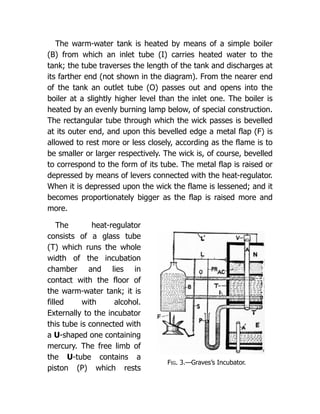 Fig. 3.—Graves’s Incubator.
The warm-water tank is heated by means of a simple boiler
(B) from which an inlet tube (I) carries heated water to the
tank; the tube traverses the length of the tank and discharges at
its farther end (not shown in the diagram). From the nearer end
of the tank an outlet tube (O) passes out and opens into the
boiler at a slightly higher level than the inlet one. The boiler is
heated by an evenly burning lamp below, of special construction.
The rectangular tube through which the wick passes is bevelled
at its outer end, and upon this bevelled edge a metal flap (F) is
allowed to rest more or less closely, according as the flame is to
be smaller or larger respectively. The wick is, of course, bevelled
to correspond to the form of its tube. The metal flap is raised or
depressed by means of levers connected with the heat-regulator.
When it is depressed upon the wick the flame is lessened; and it
becomes proportionately bigger as the flap is raised more and
more.
The heat-regulator
consists of a glass tube
(T) which runs the whole
width of the incubation
chamber and lies in
contact with the floor of
the warm-water tank; it is
filled with alcohol.
Externally to the incubator
this tube is connected with
a U-shaped one containing
mercury. The free limb of
the U-tube contains a
piston (P) which rests
 