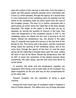 upon the surface of the mercury in that limb. From the piston a
piston rod (PR) passes vertically upwards and is connected with
a lever (L) which operates, through the agency of a second lever
(L′) the movements of the ventilating valve (V) inserted over the
orifice of the ventilating shaft (A) which opens from the roof of
the incubator drawer. The lever (L) is further connected with a
spiral spring (S) which works the metal flap of the lamp already
described. The height of the piston in the U tube can be so
adjusted, by varying the quantity of mercury in the tube, that
when the temperature of the incubation drawer is 103° F., the
ventilating valves are closed and the wick is burning to its full
extent. Should the temperature rise, the alcohol in the glass
tube (T) expands and causes the mercury in the free limb of the
U tube to rise. This carries with it the piston, and this movement
brings about the opening of the ventilating valves, and at the
same time, through the agency of the lever (L) and the spiral
spring (S) the metal flap is brought down upon the wick, cutting
off more or less of the flame. Should the temperature then fall
to 103° or lower, the contraction of the alcohol reverses these
movements, the valve closes, and the wick once more burns to
its full extent.
In practice, the boiler and the temperature regulator are
duplicated, there being a set on both sides of the incubator. Any
slight irregularity on the one side may be thus compensated for
by the other side.
Graves’s incubator has the reputation of being a good
machine.
Among the most recent type of incubators made in England is
that of Charles Hearson. This differs from any of those described
 