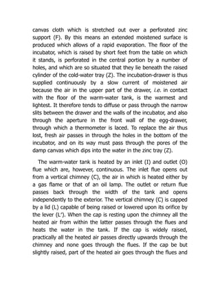 canvas cloth which is stretched out over a perforated zinc
support (F). By this means an extended moistened surface is
produced which allows of a rapid evaporation. The floor of the
incubator, which is raised by short feet from the table on which
it stands, is perforated in the central portion by a number of
holes, and which are so situated that they lie beneath the raised
cylinder of the cold-water tray (Z). The incubation-drawer is thus
supplied continuously by a slow current of moistened air
because the air in the upper part of the drawer, i.e. in contact
with the floor of the warm-water tank, is the warmest and
lightest. It therefore tends to diffuse or pass through the narrow
slits between the drawer and the walls of the incubator, and also
through the aperture in the front wall of the egg-drawer,
through which a thermometer is laced. To replace the air thus
lost, fresh air passes in through the holes in the bottom of the
incubator, and on its way must pass through the pores of the
damp canvas which dips into the water in the zinc tray (Z).
The warm-water tank is heated by an inlet (I) and outlet (O)
flue which are, however, continuous. The inlet flue opens out
from a vertical chimney (C), the air in which is heated either by
a gas flame or that of an oil lamp. The outlet or return flue
passes back through the width of the tank and opens
independently to the exterior. The vertical chimney (C) is capped
by a lid (L) capable of being raised or lowered upon its orifice by
the lever (L′). When the cap is resting upon the chimney all the
heated air from within the latter passes through the flues and
heats the water in the tank. If the cap is widely raised,
practically all the heated air passes directly upwards through the
chimney and none goes through the flues. If the cap be but
slightly raised, part of the heated air goes through the flues and
 