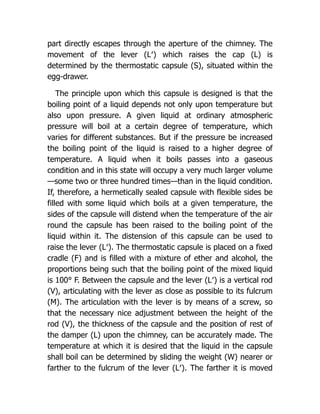 part directly escapes through the aperture of the chimney. The
movement of the lever (L′) which raises the cap (L) is
determined by the thermostatic capsule (S), situated within the
egg-drawer.
The principle upon which this capsule is designed is that the
boiling point of a liquid depends not only upon temperature but
also upon pressure. A given liquid at ordinary atmospheric
pressure will boil at a certain degree of temperature, which
varies for different substances. But if the pressure be increased
the boiling point of the liquid is raised to a higher degree of
temperature. A liquid when it boils passes into a gaseous
condition and in this state will occupy a very much larger volume
—some two or three hundred times—than in the liquid condition.
If, therefore, a hermetically sealed capsule with flexible sides be
filled with some liquid which boils at a given temperature, the
sides of the capsule will distend when the temperature of the air
round the capsule has been raised to the boiling point of the
liquid within it. The distension of this capsule can be used to
raise the lever (L′). The thermostatic capsule is placed on a fixed
cradle (F) and is filled with a mixture of ether and alcohol, the
proportions being such that the boiling point of the mixed liquid
is 100° F. Between the capsule and the lever (L′) is a vertical rod
(V), articulating with the lever as close as possible to its fulcrum
(M). The articulation with the lever is by means of a screw, so
that the necessary nice adjustment between the height of the
rod (V), the thickness of the capsule and the position of rest of
the damper (L) upon the chimney, can be accurately made. The
temperature at which it is desired that the liquid in the capsule
shall boil can be determined by sliding the weight (W) nearer or
farther to the fulcrum of the lever (L′). The farther it is moved
 