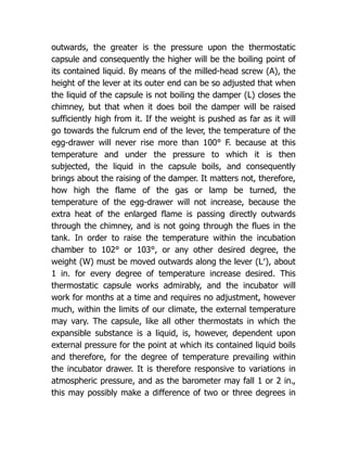 outwards, the greater is the pressure upon the thermostatic
capsule and consequently the higher will be the boiling point of
its contained liquid. By means of the milled-head screw (A), the
height of the lever at its outer end can be so adjusted that when
the liquid of the capsule is not boiling the damper (L) closes the
chimney, but that when it does boil the damper will be raised
sufficiently high from it. If the weight is pushed as far as it will
go towards the fulcrum end of the lever, the temperature of the
egg-drawer will never rise more than 100° F. because at this
temperature and under the pressure to which it is then
subjected, the liquid in the capsule boils, and consequently
brings about the raising of the damper. It matters not, therefore,
how high the flame of the gas or lamp be turned, the
temperature of the egg-drawer will not increase, because the
extra heat of the enlarged flame is passing directly outwards
through the chimney, and is not going through the flues in the
tank. In order to raise the temperature within the incubation
chamber to 102° or 103°, or any other desired degree, the
weight (W) must be moved outwards along the lever (L′), about
1 in. for every degree of temperature increase desired. This
thermostatic capsule works admirably, and the incubator will
work for months at a time and requires no adjustment, however
much, within the limits of our climate, the external temperature
may vary. The capsule, like all other thermostats in which the
expansible substance is a liquid, is, however, dependent upon
external pressure for the point at which its contained liquid boils
and therefore, for the degree of temperature prevailing within
the incubator drawer. It is therefore responsive to variations in
atmospheric pressure, and as the barometer may fall 1 or 2 in.,
this may possibly make a difference of two or three degrees in
 