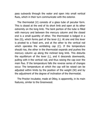pass outwards through the water and open into small vertical
flues, which in their turn communicate with the exterior.
The thermostat (V) consists of a glass tube of peculiar form.
This is closed at the end of its short limb and open at its other
extremity on the long limb. The bent portion of the tube is filled
with mercury and between the mercury column and the closed
end is a small quantity of ether. The thermostat is lodged in a
box (G), which forms part of the lever (L). At one end this lever
is pivoted to a fixed arm, and at the other to the vertical rod
which operates the ventilating cap (C). If the temperature
should rise, the ether in the thermostat expands and pushes the
mercury column up along the inclined long limb. This disturbs
the equilibrium of the lever (L), and it descends downwards,
pulling with it the vertical rod, and thus raising the cap over the
main flue. If the temperature falls the reverse series of changes
occur. The temperature at which the cap will be raised can be
adjusted within limits by the position of the weight (W) and by
the adjustment of the degree of inclination of the thermostat.
The Proctor incubator, made at Otley, is apparently, in its main
features, similar to the Greenwood.
 