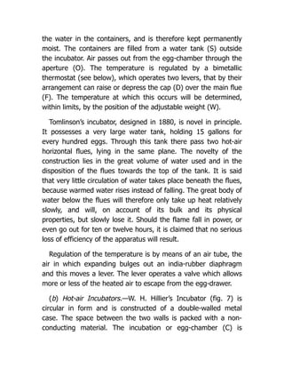 the water in the containers, and is therefore kept permanently
moist. The containers are filled from a water tank (S) outside
the incubator. Air passes out from the egg-chamber through the
aperture (O). The temperature is regulated by a bimetallic
thermostat (see below), which operates two levers, that by their
arrangement can raise or depress the cap (D) over the main flue
(F). The temperature at which this occurs will be determined,
within limits, by the position of the adjustable weight (W).
Tomlinson’s incubator, designed in 1880, is novel in principle.
It possesses a very large water tank, holding 15 gallons for
every hundred eggs. Through this tank there pass two hot-air
horizontal flues, lying in the same plane. The novelty of the
construction lies in the great volume of water used and in the
disposition of the flues towards the top of the tank. It is said
that very little circulation of water takes place beneath the flues,
because warmed water rises instead of falling. The great body of
water below the flues will therefore only take up heat relatively
slowly, and will, on account of its bulk and its physical
properties, but slowly lose it. Should the flame fall in power, or
even go out for ten or twelve hours, it is claimed that no serious
loss of efficiency of the apparatus will result.
Regulation of the temperature is by means of an air tube, the
air in which expanding bulges out an india-rubber diaphragm
and this moves a lever. The lever operates a valve which allows
more or less of the heated air to escape from the egg-drawer.
(b) Hot-air Incubators.—W. H. Hillier’s Incubator (fig. 7) is
circular in form and is constructed of a double-walled metal
case. The space between the two walls is packed with a non-
conducting material. The incubation or egg-chamber (C) is
 