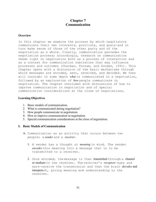 51
Chapter 7
Communication
Overview
In this chapter we examine the process by which negotiators
communicate their own interests, positions, and goals—and in
turn make sense of those of the other party and of the
negotiation as a whole. Clearly, communication pervades the
negotiation process; accordingly, research on communication
sheds light on negotiation both as a process of interaction and
as a context for communication subtleties that may influence
processes and outcomes (Chatman, Putnam, and Sondak, 1991). This
chapter opens with a discussion of the basic mechanisms through
which messages are encoded, sent, received, and decoded. We then
will consider in some depth what is communicated in a negotiation,
followed by an exploration of how people communicate in
negotiation. The chapter concludes with discussions of how to
improve communication in negotiation and of special
communication considerations at the close of negotiations.
Learning Objectives
1. Basic models of communication.
2. What is communicated during negotiation?
3. How people communicate in negotiation.
4. How to improve communication in negotiation.
5. Special communication considerations at the close of negotiation.
I. Basic Models of Communication
A. Communication as an activity that occurs between two
people: a sender and a receiver.
1. A sender has a thought or meaning in mind. The sender
encodes this meaning into a message that is to be
transmitted to a receiver.
2. Once encoded, the message is then transmitted through a channel
or medium to the receiver. The receiver’s receptors—eyes and
ears—receive the transmission and then the brain decodes and
interprets it, giving meaning and understanding to the
receiver.
 