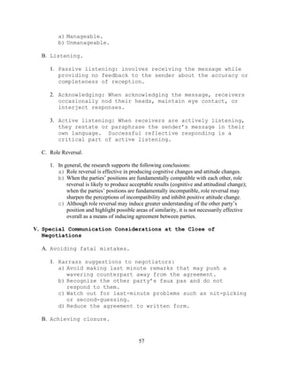 57
a) Manageable.
b) Unmanageable.
B. Listening.
1. Passive listening: involves receiving the message while
providing no feedback to the sender about the accuracy or
completeness of reception.
2. Acknowledging: When acknowledging the message, receivers
occasionally nod their heads, maintain eye contact, or
interject responses.
3. Active listening: When receivers are actively listening,
they restate or paraphrase the sender’s message in their
own language. Successful reflective responding is a
critical part of active listening.
C. Role Reversal.
1. In general, the research supports the following conclusions:
a) Role reversal is effective in producing cognitive changes and attitude changes.
b) When the parties’ positions are fundamentally compatible with each other, role
reversal is likely to produce acceptable results (cognitive and attitudinal change);
when the parties’ positions are fundamentally incompatible, role reversal may
sharpen the perceptions of incompatibility and inhibit positive attitude change.
c) Although role reversal may induce greater understanding of the other party’s
position and highlight possible areas of similarity, it is not necessarily effective
overall as a means of inducing agreement between parties.
V. Special Communication Considerations at the Close of
Negotiations
A. Avoiding fatal mistakes.
1. Karrass suggestions to negotiators:
a) Avoid making last minute remarks that may push a
wavering counterpart away from the agreement.
b) Recognize the other party’s faux pas and do not
respond to them.
c) Watch out for last-minute problems such as nit-picking
or second-guessing.
d) Reduce the agreement to written form.
B. Achieving closure.
 