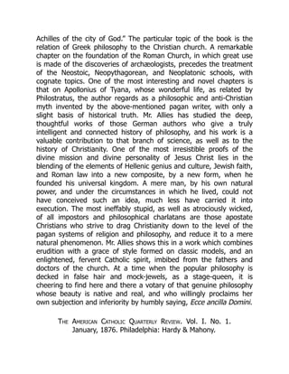 Achilles of the city of God.” The particular topic of the book is the
relation of Greek philosophy to the Christian church. A remarkable
chapter on the foundation of the Roman Church, in which great use
is made of the discoveries of archæologists, precedes the treatment
of the Neostoic, Neopythagorean, and Neoplatonic schools, with
cognate topics. One of the most interesting and novel chapters is
that on Apollonius of Tyana, whose wonderful life, as related by
Philostratus, the author regards as a philosophic and anti-Christian
myth invented by the above-mentioned pagan writer, with only a
slight basis of historical truth. Mr. Allies has studied the deep,
thoughtful works of those German authors who give a truly
intelligent and connected history of philosophy, and his work is a
valuable contribution to that branch of science, as well as to the
history of Christianity. One of the most irresistible proofs of the
divine mission and divine personality of Jesus Christ lies in the
blending of the elements of Hellenic genius and culture, Jewish faith,
and Roman law into a new composite, by a new form, when he
founded his universal kingdom. A mere man, by his own natural
power, and under the circumstances in which he lived, could not
have conceived such an idea, much less have carried it into
execution. The most ineffably stupid, as well as atrociously wicked,
of all impostors and philosophical charlatans are those apostate
Christians who strive to drag Christianity down to the level of the
pagan systems of religion and philosophy, and reduce it to a mere
natural phenomenon. Mr. Allies shows this in a work which combines
erudition with a grace of style formed on classic models, and an
enlightened, fervent Catholic spirit, imbibed from the fathers and
doctors of the church. At a time when the popular philosophy is
decked in false hair and mock-jewels, as a stage-queen, it is
cheering to find here and there a votary of that genuine philosophy
whose beauty is native and real, and who willingly proclaims her
own subjection and inferiority by humbly saying, Ecce ancilla Domini.
The American Catholic Quarterly Review. Vol. I. No. 1.
January, 1876. Philadelphia: Hardy & Mahony.
 