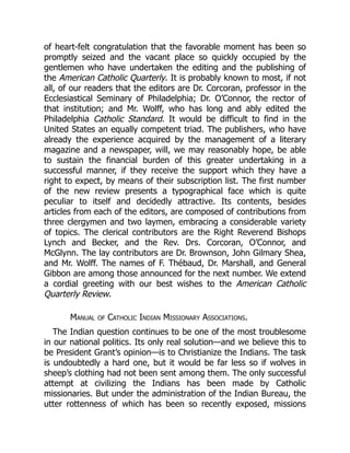 of heart-felt congratulation that the favorable moment has been so
promptly seized and the vacant place so quickly occupied by the
gentlemen who have undertaken the editing and the publishing of
the American Catholic Quarterly. It is probably known to most, if not
all, of our readers that the editors are Dr. Corcoran, professor in the
Ecclesiastical Seminary of Philadelphia; Dr. O’Connor, the rector of
that institution; and Mr. Wolff, who has long and ably edited the
Philadelphia Catholic Standard. It would be difficult to find in the
United States an equally competent triad. The publishers, who have
already the experience acquired by the management of a literary
magazine and a newspaper, will, we may reasonably hope, be able
to sustain the financial burden of this greater undertaking in a
successful manner, if they receive the support which they have a
right to expect, by means of their subscription list. The first number
of the new review presents a typographical face which is quite
peculiar to itself and decidedly attractive. Its contents, besides
articles from each of the editors, are composed of contributions from
three clergymen and two laymen, embracing a considerable variety
of topics. The clerical contributors are the Right Reverend Bishops
Lynch and Becker, and the Rev. Drs. Corcoran, O’Connor, and
McGlynn. The lay contributors are Dr. Brownson, John Gilmary Shea,
and Mr. Wolff. The names of F. Thébaud, Dr. Marshall, and General
Gibbon are among those announced for the next number. We extend
a cordial greeting with our best wishes to the American Catholic
Quarterly Review.
Manual of Catholic Indian Missionary Associations.
The Indian question continues to be one of the most troublesome
in our national politics. Its only real solution—and we believe this to
be President Grant’s opinion—is to Christianize the Indians. The task
is undoubtedly a hard one, but it would be far less so if wolves in
sheep’s clothing had not been sent among them. The only successful
attempt at civilizing the Indians has been made by Catholic
missionaries. But under the administration of the Indian Bureau, the
utter rottenness of which has been so recently exposed, missions
 