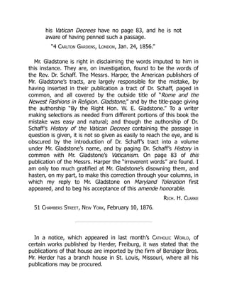 his Vatican Decrees have no page 83, and he is not
aware of having penned such a passage.
“4 Carlton Gardens, London, Jan. 24, 1856.”
Mr. Gladstone is right in disclaiming the words imputed to him in
this instance. They are, on investigation, found to be the words of
the Rev. Dr. Schaff. The Messrs. Harper, the American publishers of
Mr. Gladstone’s tracts, are largely responsible for the mistake, by
having inserted in their publication a tract of Dr. Schaff, paged in
common, and all covered by the outside title of “Rome and the
Newest Fashions in Religion. Gladstone,” and by the title-page giving
the authorship “By the Right Hon. W. E. Gladstone.” To a writer
making selections as needed from different portions of this book the
mistake was easy and natural; and though the authorship of Dr.
Schaff’s History of the Vatican Decrees containing the passage in
question is given, it is not so given as easily to reach the eye, and is
obscured by the introduction of Dr. Schaff’s tract into a volume
under Mr. Gladstone’s name, and by paging Dr. Schaff’s History in
common with Mr. Gladstone’s Vaticanism. On page 83 of this
publication of the Messrs. Harper the “irreverent words” are found. I
am only too much gratified at Mr. Gladstone’s disowning them, and
hasten, on my part, to make this correction through your columns, in
which my reply to Mr. Gladstone on Maryland Toleration first
appeared, and to beg his acceptance of this amende honorable.
Rich. H. Clarke
51 Chambers Street, New York, February 10, 1876.
In a notice, which appeared in last month’s Catholic World, of
certain works published by Herder, Freiburg, it was stated that the
publications of that house are imported by the firm of Benziger Bros.
Mr. Herder has a branch house in St. Louis, Missouri, where all his
publications may be procured.
 