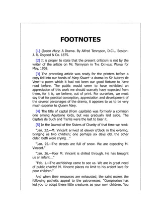FOOTNOTES
[1] Queen Mary: A Drama. By Alfred Tennyson, D.C.L. Boston:
J. R. Osgood & Co. 1875.
[2] It is proper to state that the present criticism is not by the
writer of the article on Mr. Tennyson in The Catholic World for
May, 1868.
[3] The preceding article was ready for the printers before a
copy fell into our hands of Mary Stuart—a drama by Sir Aubrey de
Vere—a poem which it had not been our good fortune to have
read before. The public would seem to have exhibited an
appreciation of this work we should scarcely have expected from
them, for it is, we believe, out of print. For ourselves, we must
say that for poetical conception, appreciation and development of
the several personages of the drama, it appears to us to be very
much superior to Queen Mary.
[4] The title of captal (from capitalis) was formerly a common
one among Aquitaine lords, but was gradually laid aside. The
Captals de Buch and Trente were the last to bear it.
[5] In the Journal of the Sisters of Charity of that time we read:
“Jan. 22.—M. Vincent arrived at eleven o’clock in the evening,
bringing us two children; one perhaps six days old, the other
older. Both were crying.…”
“Jan. 25.—The streets are full of snow. We are expecting M.
Vincent.”
“Jan. 26.—Poor M. Vincent is chilled through. He has brought
us an infant.…”
“Feb. 1.—The archbishop came to see us. We are in great need
of public charity! M. Vincent places no limit to his ardent love for
poor children.”
And when their resources are exhausted, the saint makes the
following pathetic appeal to the patronesses: “Compassion has
led you to adopt these little creatures as your own children. You
 
