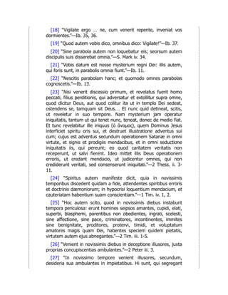 [18] “Vigilate ergo … ne, cum venerit repente, inveniat vos
dormientes.”—Ib. 35, 36.
[19] “Quod autem vobis dico, omnibus dico: Vigilate!”—Ib. 37.
[20] “Sine parabola autem non loquebatur eis; seorsum autem
discipulis suis disserebat omnia.”—S. Mark iv. 34.
[21] “Vobis datum est nosse mysterium regni Dei: illis autem,
qui foris sunt, in parabolis omnia fiunt.”—Ib. 11.
[22] “Nescitis parabolam hanc; et quomodo omnes parabolas
cognoscetis.”—Ib. 13.
[23] “Nisi venerit discessio primum, et revelatus fuerit homo
peccati, filius perditionis, qui adversatur et extollitur supra omne,
quod dicitur Deus, aut quod colitur ita ut in templo Dei sedeat,
ostendens se, tamquam sit Deus.… Et nunc quid detineat, scitis,
ut reveletur in suo tempore. Nam mysterium jam operatur
iniquitatis, tantum ut qui tenet nunc, teneat, donec de medio fiat.
Et tunc revelabitur ille iniquus (ὁ άνομος), quem Dominus Jesus
interficiet spiritu oris sui, et destruet illustratione adventus sui
cum; cujus est adventus secundum operationem Satanæ in omni
virtute, et signis et prodigiis mendacibus, et in omni seductione
iniquitatis iis, qui pereunt; eo quod caritatem veritatis non
receperunt, ut salvi fierent. Ideo mittet illis Deus operationem
erroris, ut credant mendacio, ut judicentur omnes, qui non
crediderunt veritati, sed consenserunt iniquitati.”—2 Thess. ii. 3-
11.
[24] “Spiritus autem manifeste dicit, quia in novissimis
temporibus discedent quidam a fide, attendentes spiritibus erroris
et doctrinis dæmoniorum; in hypocrisi loquentium mendacium, et
cauteriatam habentium suam conscientiam.”—1 Tim. iv. 1, 2.
[25] “Hoc autem scito, quod in novissimis diebus instabunt
tempora periculosa: erunt homines seipsos amantes, cupidi, elati,
superbi, blasphemi, parentibus non obedientes, ingrati, scelesti,
sine affectione, sine pace, criminatores, incontinentes, immites
sine benignitate, proditores, protervi, timidi, et voluptatum
amatores magis quam Dei, habentes speciem quidem pietatis,
virtutem autem ejus abnegantes.”—2 Tim. iii. 1-5.
[26] “Venient in novissimis diebus in deceptione illusores, juxta
proprias concupiscentias ambulantes.”—2 Peter iii. 3.
[27] “In novissimo tempore venient illusores, secundum,
desideria sua ambulantes in impietatibus. Hi sunt, qui segregant
 
