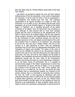 their foul deed. (See Mr. Thurlow Weed’s recent letter to the New
York Herald.)
[36] Before we proceed to expose the even yet more hideous
loathsomeness of this vile association, a few words of explanation
are necessary. In all we write we have in view an organization—
its constitution and motives—and that only. The individual
responsibility of its several members is a matter for their own
conscience; it is no affair of ours. We believe that the bulk of the
association, all up to the thirtieth degree, or “Knights of the White
Eagle,” or “Kadosch,” are in complete ignorance of the hellish
criminality of its objects. Even the Rosicrucian has something to
learn; although to have become that he must have stamped
himself with the mark of Antichrist by the abandonment of his
belief in Christ and in all revealed religion. But the vast majority,
whose numbers, influence, and respectability the dark leaders use
for the furtherance of their monstrous designs, live and die in
complete ignorance of the real objects and principles of the craft.
We ourselves know an instance of an individual, now reconciled
to the church, who was once a Master Mason, and who to this
moment is in utter ignorance of them. They are sedulously
concealed from all who have not dispossessed themselves of the
“prejudices of religion and morality.” The author of the work to
which we are indebted for almost all our documentary evidence
mentions the case of one who had advanced to the high grade of
Rosicrucian, but who, not until he was initiated into the grade of
Kadosch, was completely stunned and horrified by the demoniacal
disclosures poured into his ears. Most of the Freemasons,
however, have joined the body as a mere philanthropic institution,
or on the lower motive of self-interest. Nor is it possible to
convince these people of the fearful consequences to which they
are contributing. Of course, but few of these, it is to be hoped,
are involved in the full guilt of the “craft.” Every Catholic who
belongs to it is in mortal sin. For the rest, we cannot but hope
and believe that an overwhelming majority are innocent of any
sinister motives. But it is impossible to exonerate them entirely.
For, first, the “craft” is now pursuing its operations with such
unblushing effrontery that it is difficult for any but illiterate people
to plead entire ignorance; and next, no one can, without moral
guilt, bind himself by terrible oaths, for the breaking of which he
consents to be assassinated, to keep inviolable secrets with the
nature of which he is previously unacquainted. It cannot but be to
 