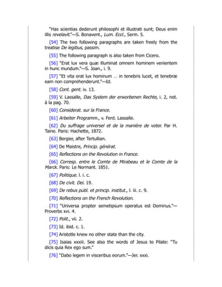 “Has scientias dederunt philosophi et illustrati sunt; Deus enim
illis revelavit.”—S. Bonavent., Lum. Eccl., Serm. 5.
[54] The two following paragraphs are taken freely from the
treatise De legibus, passim.
[55] The following paragraph is also taken from Cicero.
[56] “Erat lux vera quæ illuminat omnem hominem venientem
in hunc mundum.”—S. Joan., i. 9.
[57] “Et vita erat lux hominum … in tenebris lucet, et tenebræ
eam non comprehenderunt.”—Id.
[58] Cont. gent. iv. 13.
[59] V. Lassalle, Das System der erworbenen Rechte, i. 2, not.
à la pag. 70.
[60] Considerat. sur la France.
[61] Arbeiter Programm., v. Ferd. Lassalle.
[62] Du suffrage universel et de la manière de voter. Par H.
Taine. Paris: Hachette, 1872.
[63] Bergier, after Tertullian.
[64] De Maistre, Princip. générat.
[65] Reflections on the Revolution in France.
[66] Corresp. entre le Comte de Mirabeau et le Comte de la
Marck. Paris: Le Normant. 1851.
[67] Politique. l. i. c.
[68] De civit. Dei. 19.
[69] De rebus publ. et princip. institut., l. iii. c. 9.
[70] Reflections on the French Revolution.
[71] “Universa propter semetipsum operatus est Dominus.”—
Proverbs xvi. 4.
[72] Polit., vii. 2.
[73] Id. ibid. c. 1.
[74] Aristotle knew no other state than the city.
[75] Isaias xxxiii. See also the words of Jesus to Pilate: “Tu
dicis quia Rex ego sum.”
[76] “Dabo legem in visceribus eorum.”—Jer. xxxi.
 