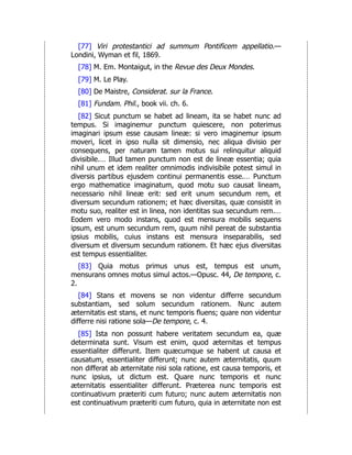 [77] Viri protestantici ad summum Pontificem appellatio.—
Londini, Wyman et fil, 1869.
[78] M. Em. Montaigut, in the Revue des Deux Mondes.
[79] M. Le Play.
[80] De Maistre, Considerat. sur la France.
[81] Fundam. Phil., book vii. ch. 6.
[82] Sicut punctum se habet ad lineam, ita se habet nunc ad
tempus. Si imaginemur punctum quiescere, non poterimus
imaginari ipsum esse causam lineæ: si vero imaginemur ipsum
moveri, licet in ipso nulla sit dimensio, nec aliqua divisio per
consequens, per naturam tamen motus sui relinquitur aliquid
divisibile.… Illud tamen punctum non est de lineæ essentia; quia
nihil unum et idem realiter omnimodis indivisibile potest simul in
diversis partibus ejusdem continui permanentis esse.… Punctum
ergo mathematice imaginatum, quod motu suo causat lineam,
necessario nihil lineæ erit: sed erit unum secundum rem, et
diversum secundum rationem; et hæc diversitas, quæ consistit in
motu suo, realiter est in linea, non identitas sua secundum rem.…
Eodem vero modo instans, quod est mensura mobilis sequens
ipsum, est unum secundum rem, quum nihil pereat de substantia
ipsius mobilis, cuius instans est mensura inseparabilis, sed
diversum et diversum secundum rationem. Et hæc ejus diversitas
est tempus essentialiter.
[83] Quia motus primus unus est, tempus est unum,
mensurans omnes motus simul actos.—Opusc. 44, De tempore, c.
2.
[84] Stans et movens se non videntur differre secundum
substantiam, sed solum secundum rationem. Nunc autem
æternitatis est stans, et nunc temporis fluens; quare non videntur
differre nisi ratione sola—De tempore, c. 4.
[85] Ista non possunt habere veritatem secundum ea, quæ
determinata sunt. Visum est enim, quod æternitas et tempus
essentialiter differunt. Item quæcumque se habent ut causa et
causatum, essentialiter differunt; nunc autem æternitatis, quum
non differat ab æternitate nisi sola ratione, est causa temporis, et
nunc ipsius, ut dictum est. Quare nunc temporis et nunc
æternitatis essentialiter differunt. Præterea nunc temporis est
continuativum præteriti cum futuro; nunc autem æternitatis non
est continuativum præteriti cum futuro, quia in æternitate non est
 