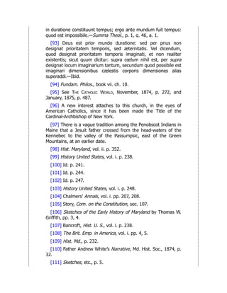 in duratione constituunt tempus; ergo ante mundum fuit tempus:
quod est impossibile.—Summa Theol., p. 1, q. 46, a. 1.
[93] Deus est prior mundo duratione: sed per prius non
designat prioritatem temporis, sed æternitatis. Vel dicendum,
quod designat prioritatem temporis imaginati, et non realiter
existentis; sicut quum dicitur: supra cœlum nihil est, per supra
designat locum imaginarium tantum, secundum quod possibile est
imaginari dimensionibus cælestis corporis dimensiones alias
superaddi.—Ibid.
[94] Fundam. Philos., book vii. ch. 10.
[95] See The Catholic World, November, 1874, p. 272, and
January, 1875, p. 487.
[96] A new interest attaches to this church, in the eyes of
American Catholics, since it has been made the Title of the
Cardinal-Archbishop of New York.
[97] There is a vague tradition among the Penobscot Indians in
Maine that a Jesuit father crossed from the head-waters of the
Kennebec to the valley of the Passumpsic, east of the Green
Mountains, at an earlier date.
[98] Hist. Maryland, vol. ii. p. 352.
[99] History United States, vol. i. p. 238.
[100] Id. p. 241.
[101] Id. p. 244.
[102] Id. p. 247.
[103] History United States, vol. i. p. 248.
[104] Chalmers’ Annals, vol. i. pp. 207, 208.
[105] Story, Com. on the Constitution, sec. 107.
[106] Sketches of the Early History of Maryland by Thomas W.
Griffith, pp. 3, 4.
[107] Bancroft, Hist. U. S., vol. i. p. 238.
[108] The Brit. Emp. in America, vol. i. pp. 4, 5.
[109] Hist. Md., p. 232.
[110] Father Andrew White’s Narrative, Md. Hist. Soc., 1874, p.
32.
[111] Sketches, etc., p. 5.
 